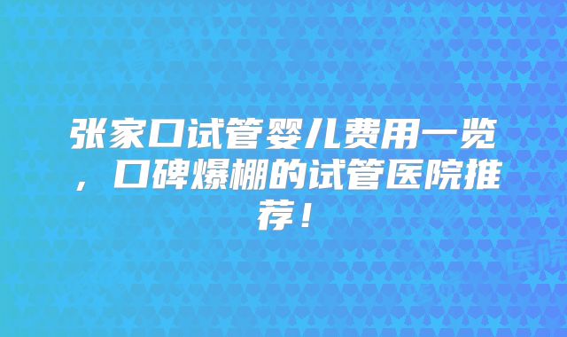 张家口试管婴儿费用一览，口碑爆棚的试管医院推荐！