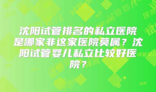 沈阳试管排名的私立医院是哪家非这家医院莫属？沈阳试管婴儿私立比较好医院？
