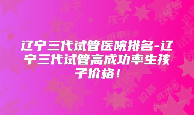 辽宁三代试管医院排名-辽宁三代试管高成功率生孩子价格!
