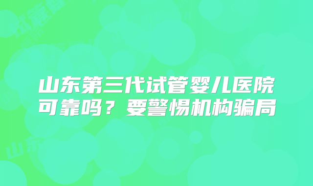 山东第三代试管婴儿医院可靠吗?要警惕机构骗局
