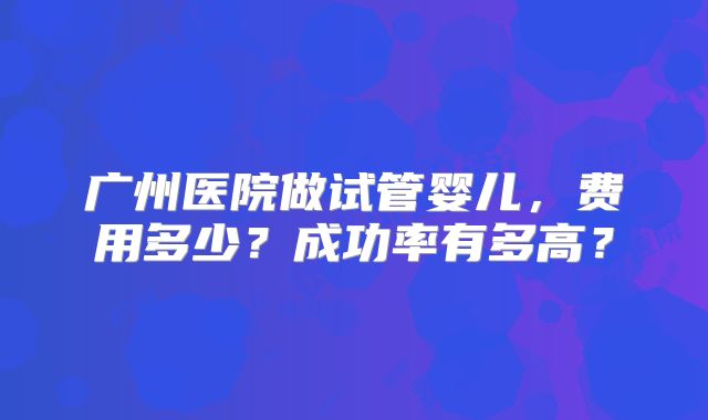 广州医院做试管婴儿，费用多少？成功率有多高？