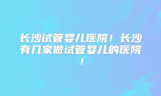 长沙试管婴儿医院!长沙有几家做试管婴儿的医院!