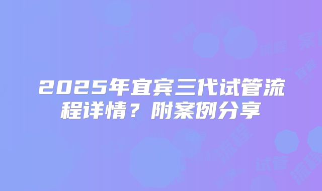 2025年宜宾三代试管流程详情？附案例分享