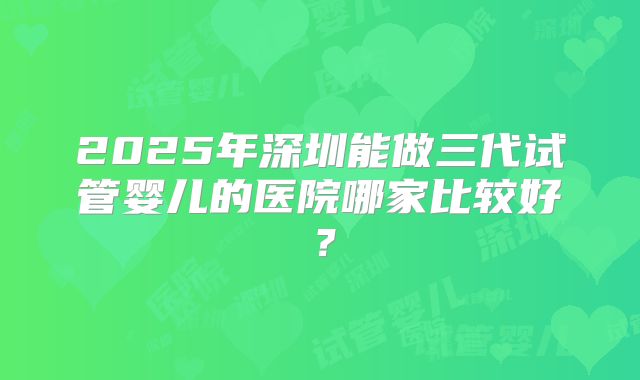 2025年深圳能做三代试管婴儿的医院哪家比较好？
