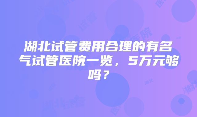 湖北试管费用合理的有名气试管医院一览，5万元够吗？