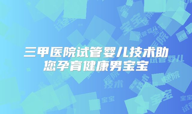 三甲医院试管婴儿技术助您孕育健康男宝宝
