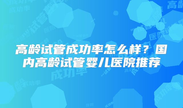 高龄试管成功率怎么样？国内高龄试管婴儿医院推荐