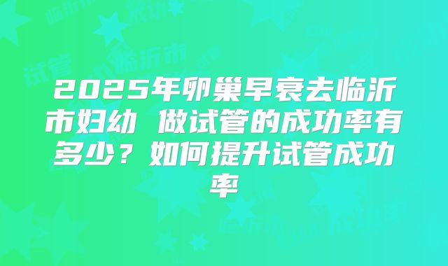 2025年卵巢早衰去临沂市妇幼 做试管的成功率有多少?如何提升试管成功率