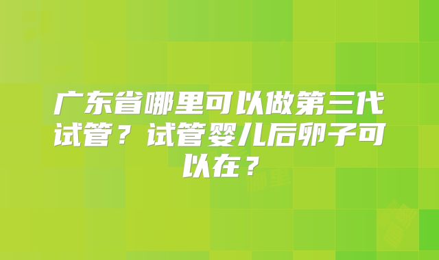 广东省哪里可以做第三代试管？试管婴儿后卵子可以在？