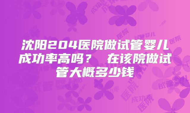 沈阳204医院做试管婴儿成功率高吗？ 在该院做试管大概多少钱