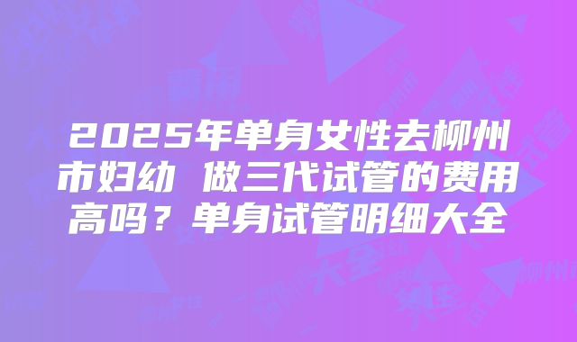 2025年单身女性去柳州市妇幼 做三代试管的费用高吗?单身试管明细大全