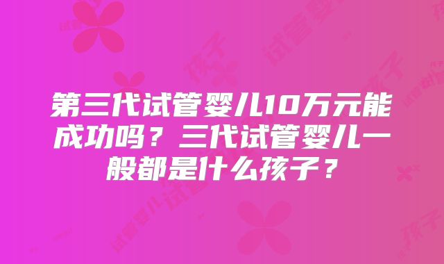 第三代试管婴儿10万元能成功吗？三代试管婴儿一般都是什么孩子？