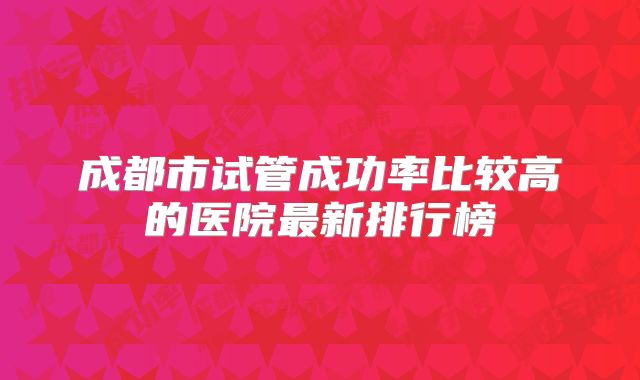 成都市试管成功率比较高的医院最新排行榜