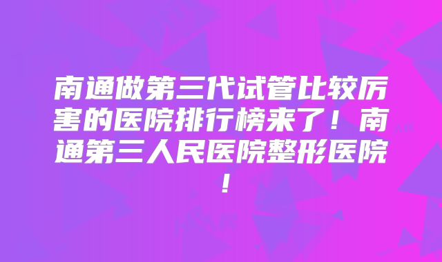 南通做第三代试管比较厉害的医院排行榜来了！南通第三人民医院整形医院！