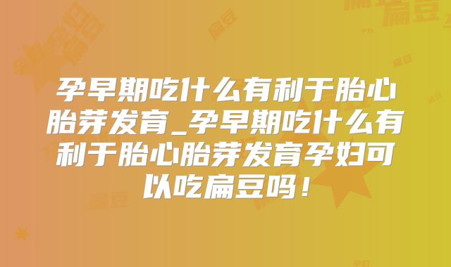 孕早期吃什么有利于胎心胎芽发育_孕早期吃什么有利于胎心胎芽发育孕妇可以吃扁豆吗！