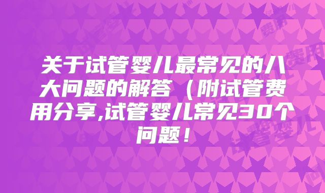 关于试管婴儿最常见的八大问题的解答（附试管费用分享,试管婴儿常见30个问题！