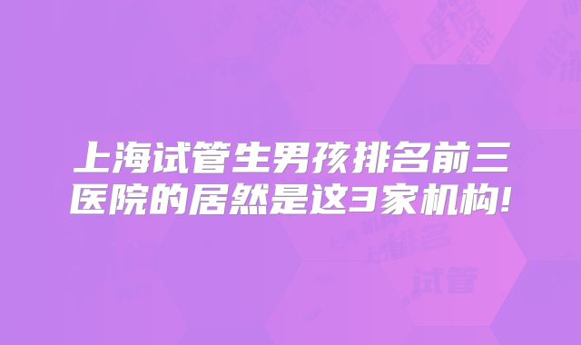 上海试管生男孩排名前三医院的居然是这3家机构!