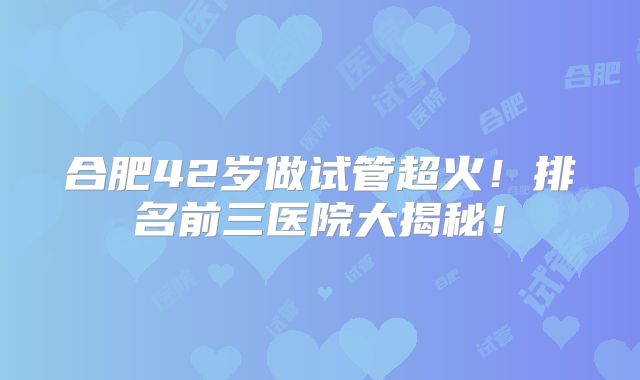 合肥42岁做试管超火!排名前三医院大揭秘!
