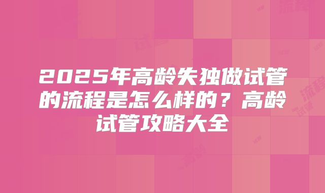 2025年高龄失独做试管的流程是怎么样的?高龄试管攻略大全