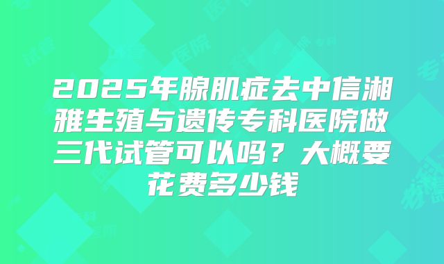 2025年腺肌症去中信湘雅生殖与遗传专科医院做三代试管可以吗？大概要花费多少钱