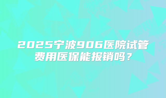 2025宁波906医院试管费用医保能报销吗？