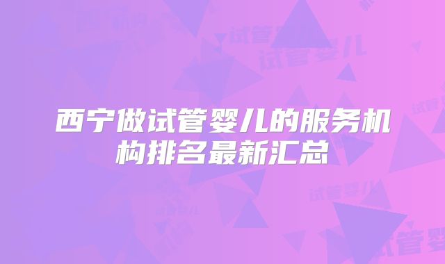 西宁做试管婴儿的服务机构排名最新汇总