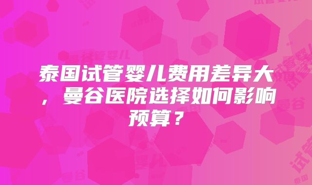 泰国试管婴儿费用差异大，曼谷医院选择如何影响预算？