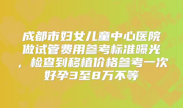 成都市妇女儿童中心医院做试管费用参考标准曝光，检查到移植价格参考一次好孕3至8万不等