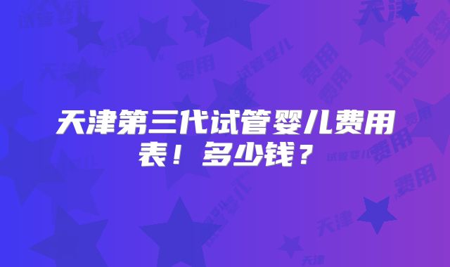 天津第三代试管婴儿费用表！多少钱？