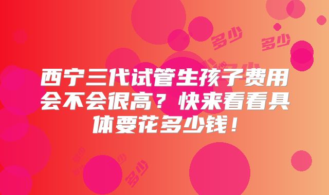 西宁三代试管生孩子费用会不会很高？快来看看具体要花多少钱！
