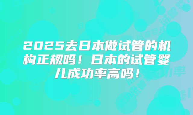 2025去日本做试管的机构正规吗！日本的试管婴儿成功率高吗！