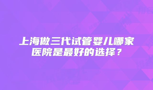上海做三代试管婴儿哪家医院是最好的选择？