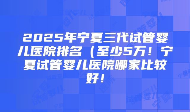 2025年宁夏三代试管婴儿医院排名（至少5万！宁夏试管婴儿医院哪家比较好！