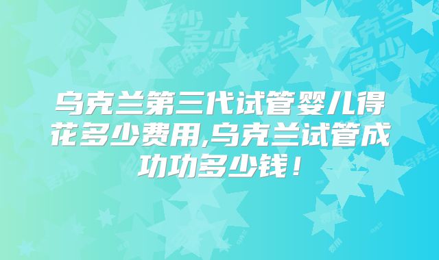 乌克兰第三代试管婴儿得花多少费用,乌克兰试管成功功多少钱！