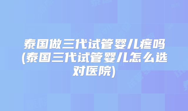 泰国做三代试管婴儿疼吗(泰国三代试管婴儿怎么选对医院)
