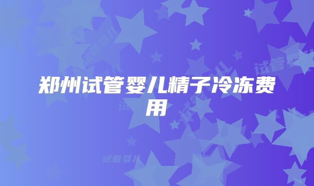 郑州试管婴儿精子冷冻费用