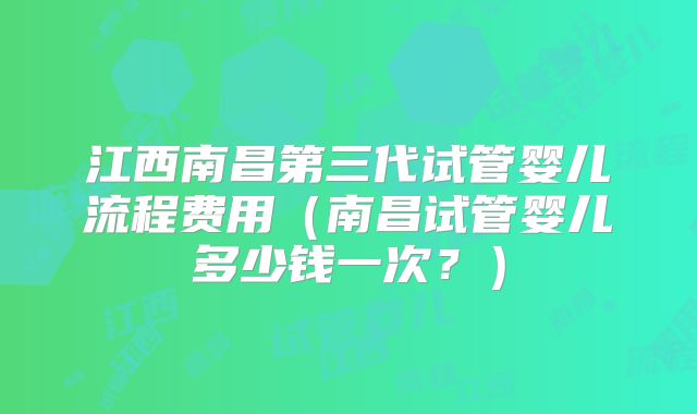 江西南昌第三代试管婴儿流程费用（南昌试管婴儿多少钱一次？）