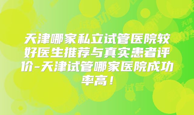天津哪家私立试管医院较好医生推荐与真实患者评价-天津试管哪家医院成功率高！