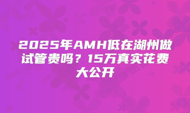 2025年AMH低在湖州做试管贵吗？15万真实花费大公开