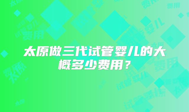 太原做三代试管婴儿的大概多少费用？