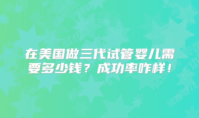 在美国做三代试管婴儿需要多少钱？成功率咋样！