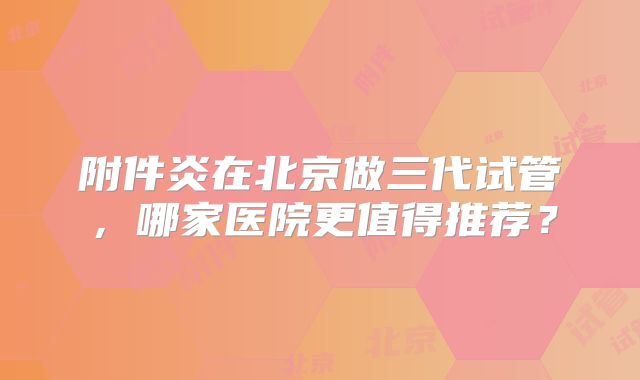 附件炎在北京做三代试管，哪家医院更值得推荐？