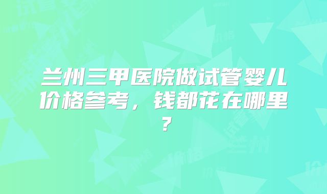 兰州三甲医院做试管婴儿价格参考,钱都花在哪里?