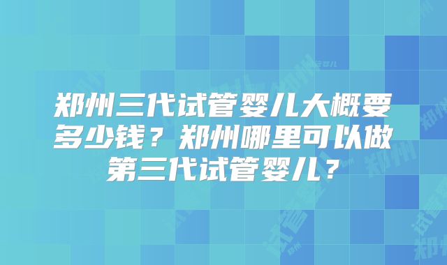 郑州三代试管婴儿大概要多少钱？郑州哪里可以做第三代试管婴儿？