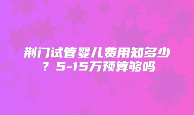 荆门试管婴儿费用知多少？5-15万预算够吗