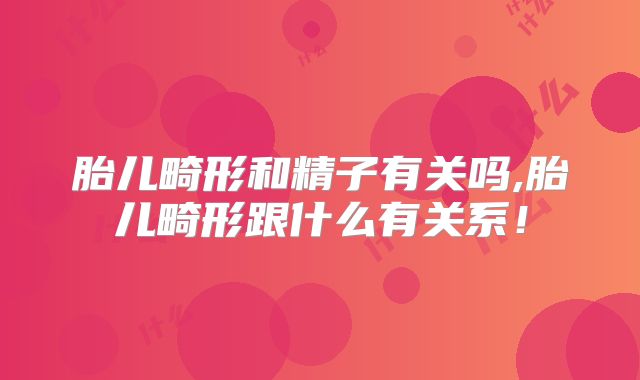 胎儿畸形和精子有关吗,胎儿畸形跟什么有关系！