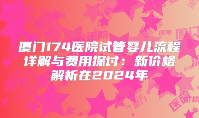 厦门174医院试管婴儿流程详解与费用探讨:新价格解析在2024年