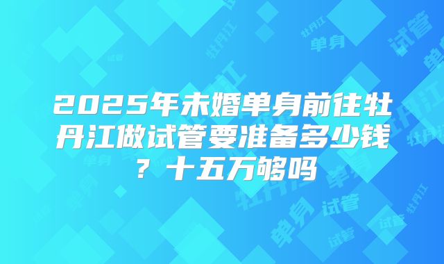 2025年未婚单身前往牡丹江做试管要准备多少钱?十五万够吗