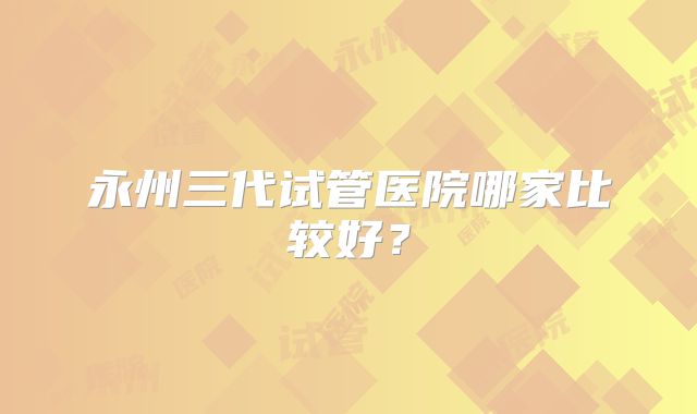 永州三代试管医院哪家比较好？