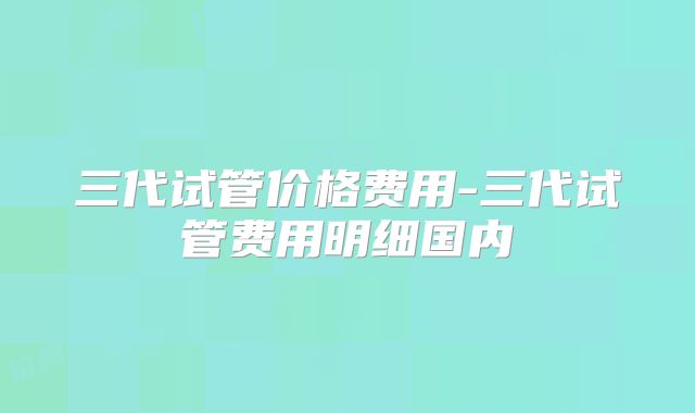 三代试管价格费用-三代试管费用明细国内
